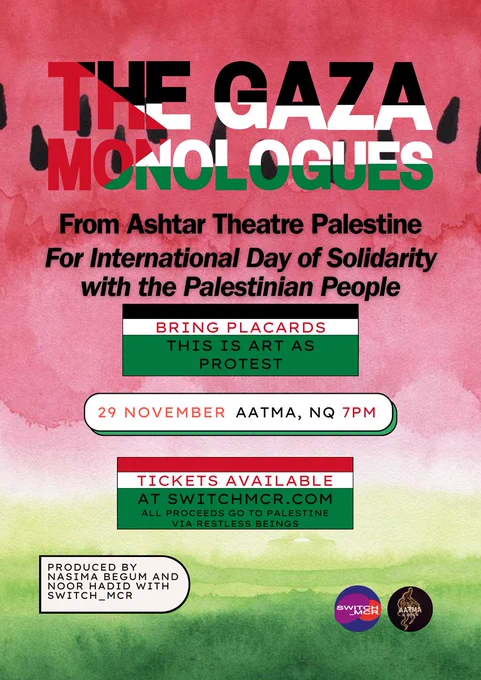 A poster reading: The Gaza Monologues. From Ashtar Theatre Palestine. For International Day of Solidarity with the Palestinian People. Bring placards. This is art as protest. Tickets available at switchmcr.com All proceeds go to Palestine via Restless Beings. Produced by Nasima Begum and  Noor Hadid with switch_mcr.'  It is over a watercoloured painting of a watermelon.   
At the bottom of the poster are logos for AATMA Venue and the Switch_MCR logo. 