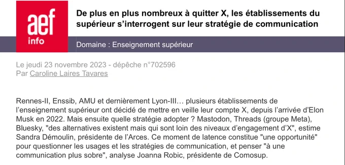 Chapeau de la dépêche « De plus en plus nombreux à quitter X, les établissements du supérieur s’interrogent sur leur stratégie de communication » publiée par l’AEF le 23 novembre 2023

Rennes-ll, Enssib, AMU et dernièrement Lyon-Ill... plusieurs établissements de l'enseignement supérieur ont décidé de mettre en veille leur compte X, depuis l'arrivée d'Elon Musk en 2022. Mais ensuite quelle stratégie adopter ? Mastodon, Threads (groupe Meta), Bluesky. « Des alternatives existent mais qui sont loin des niveaux d’engagement d’X », estime Sandra Démoulin, présidente de l’Arces. Ce moment de latence constitue « une opportunité » pour questionner les usages et les stratégies de communication, et penser « à une communication plus sobre », analyse Joanna Robic, présidente de Comosup.