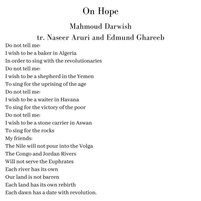 'On Hope' 
Mаhmоud Dаrwish
(tr. Nаsееr Aruri and Edmund Ghаrееb) 

Do not tell me:
I wish to be a baker in Algeria
In order to sing with the revolutionaries
Do not tell me:
I wish to be a shepherd in the Yemen
To sing for the uprising of the age
Do not tell me:
I wish to be a waiter in Havana
To sing for the victory of the poor
Do not tell me:
I wish to be a stone carrier in Aswan
To sing for the rocks
My friends:
The Nile will not pour into the Volga
The Congo and Jordan Rivers
Will not serve the Euphrates
Each river has its own
Our land is not barren
Each land has its own rebirth
Each dawn has a date with rеvоlutiоn.