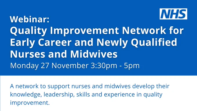 Webinar: Quality Improvement Network for Early Career and Newly Qualified Nurses and Midwives. 

Monday 27 November 3:30pm - 5pm. 

A network to support nurses and midwives develop their knowledge, leadership, skills and experience in quality improvement. 

NHS logo