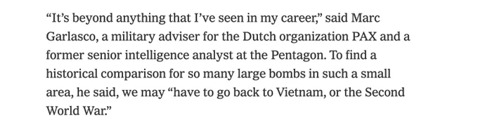 Text: “It’s beyond anything that I’ve seen in my career,” said Marc Garlasco, a military adviser for the Dutch organization PAX and a former senior intelligence analyst at the Pentagon. To find a historical comparison for so many large bombs in such a small area, he said, we may “have to go back to Vietnam, or the Second World War.”

