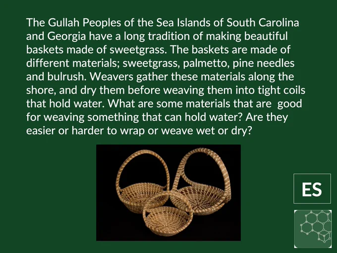 Screenshot of slide 11 in linked PowerPoint here: https://stemteachingtools.org/pd/sessionh

The text says: The Gullah Peoples of the Sea Islands of South Carolina and Georgia have a long tradition of making beautiful baskets made of sweetgrass. The baskets are made of different materials; sweetgrass, palmetto, pine needles and bulrush. Weavers gather these materials along the shore, and dry them before weaving them into tight coils that hold water. What are some materials that are  good for weaving something that can hold water? Are they easier or harder to wrap or weave wet or dry?

There is a picture of three hand-woven, beautiful baskets. 