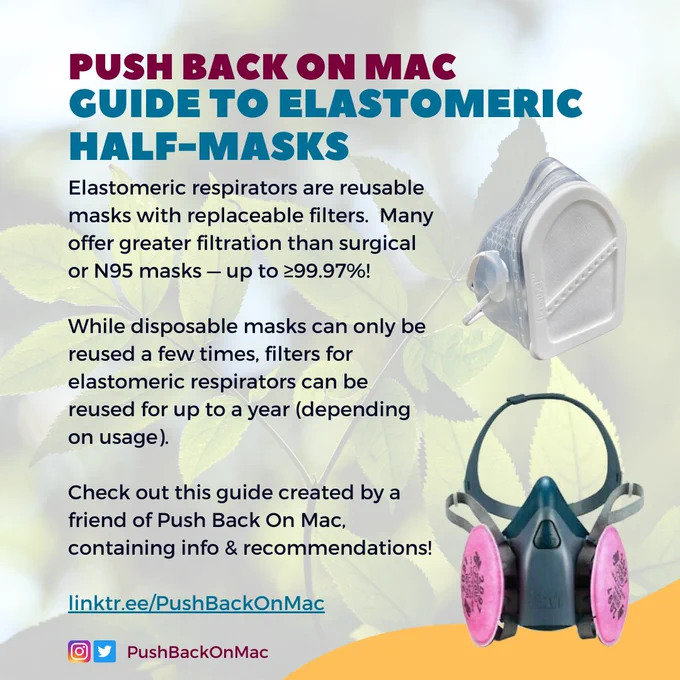 Promotional graphic. At the top of the image it says Push Back on Mac Guide to Elastomeric Half-Masks. Text on the left-hand side says: “Elastomeric respirators are reusable masks with replaceable filters.  Many offer greater filtration than surgical or N95 masks — up to ≥99.97%! While disposable masks can only be reused a few times, filters for elastomeric respirators can be reused for up to a year (depending on usage). Check out this guide created by a friend of Push Back On Mac, containing info & recommendations! linktr.ee/PushBackOnMac”. On the right-hand side, there is an image of two elastomeric respirators: the Prescientx [Breathe] mask, and a 3M 7503. At the bottom of the graphic there is an Instagram and twitter icon, with “PushBackOnMac” listed beside, indicating our Instagram and twitter handles. 