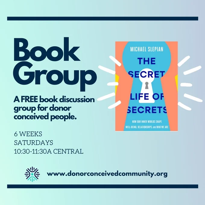 Book Group
Book: The Secret Life Of Secrets by Michael Slepian
A free book discussion group for donor conceived people. 
6 weeks
Saturdays
10:30-11:30A C / 11:30am-12:30pm ET
www.donorconceivedcommunity.org