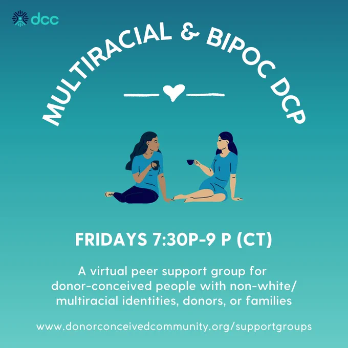 Multiracial & Bipoc DCP
Fridays 7:30-9pm CT / 8:30-10pm ET
A virtual peer support group for donor-conceived people with non-white/multiracial identities, donors, or families
www.donorconceivedcommunity.org/supportgroups