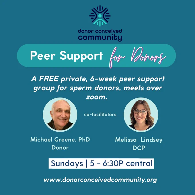 Peer Support For Donors
A FREE private, 6-week peer support group for sperm donors, meets over zoom.
Co-facilitators
Michael Greene, PhD - Donor
Melissa Lindsey - DCP
Sundays, 5-6:30pm CT / 6-7:30pm ET
wwww.donorconceivedcommunity.org