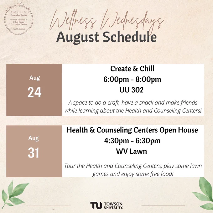 Schedule reads: Wellness Wednesdays ... August Schedule ... Aug 24 ... Create and chill ... 6:00pm - 8:00pm ... UU 302 ... A space to do a craft, have a snack and make friends while learning about the Health and Counseling Centers! ... Aug 31 ... Health & counseling centers open house ... 4:30pm - 6:30pm ... WV lawn ... Tour the Health and Counseling Centers, play some lawn games and enjoy some free food!