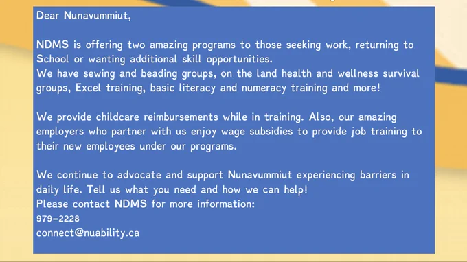 Dear Nunavummiut,
NDMS is offering two amazing programs to those seeking work, returning to School or wanting additional skill opportunities.
We have sewing and beading groups, on the land health and wellness survival groups, Excel training, basic literacy and numeracy training and more!
We provide childcare reimbursements while in training. Also, our amazing employers who partner with us enjoy wage subsidies to provide job training to their new employees under our programs.
We continue to advocate and support Nunavummiut experiencing barriers in daily life. Tell us what you need and how we can help!
Please contact NDMS for more information. 
979-2228
connect@nuability.ca