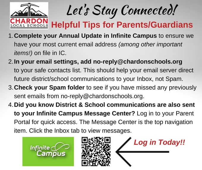 Let's Stay Connected!
Helpful Tips for Parents/Guardians

1. Complete your Annual Update in Infinite Campus to ensure we have your most current email address (among other important items!) on file in IC.
2. In your email settings, add no-reply@chardonschools.org to your safe contacts list. This should help your email server direct future district/school communications to your Inbox, not Spam.
3. Check your Spam folder to see if you have missed any previously sent emails from no-reply@chardonschools.org.
4. Did you know District & School communications are also sent to your Infinite Campus Message Center? Log in to your Parent Portal for quick access. The Message Center is the top navigation item. Click the Inbox tab to view messages. Log-in screen:  https://lgca.infinitecampus.org/campus/portal/chardon.jsp