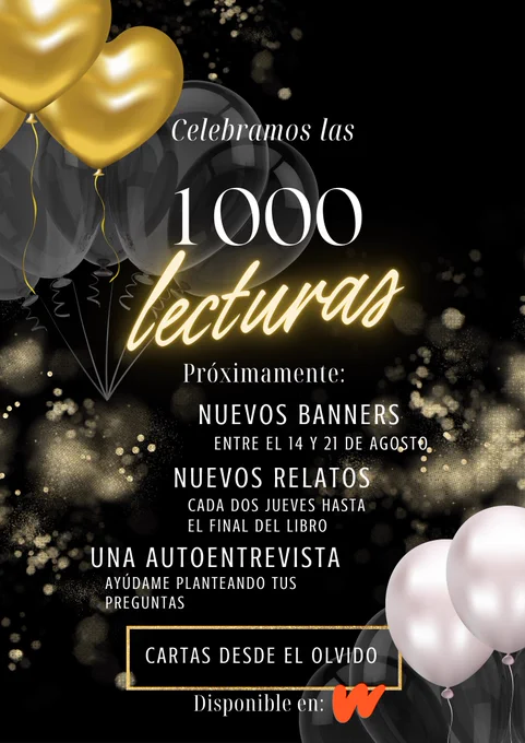 Es un póster con fondo negro. En al esquina superior izquierda hay globos dorados con forma de corazón y en la inferior derecha hay dos globos blandos. En la parte central hay detalles dorados (como cnfeti) que le dan un toque festivo.

Se celebra que -Cartas desde el Olvido- ha alcanzado las mil primeras lecturas. Está disponible en Wattpad

El texto que acompaña a esta decoración dice:
Celebramos las mil lecturas.
Próximamente habrá
-Nuevos banners: entre el 14 y el 21 de agosto
-Nuevos relatos que se publicarán cada dos jueves hasta completar el libro.
-Una autoentrevista en la que se hablará de al experiencia de haber escrito este libro. ¿Me podrías ayudar planteándome algunas?