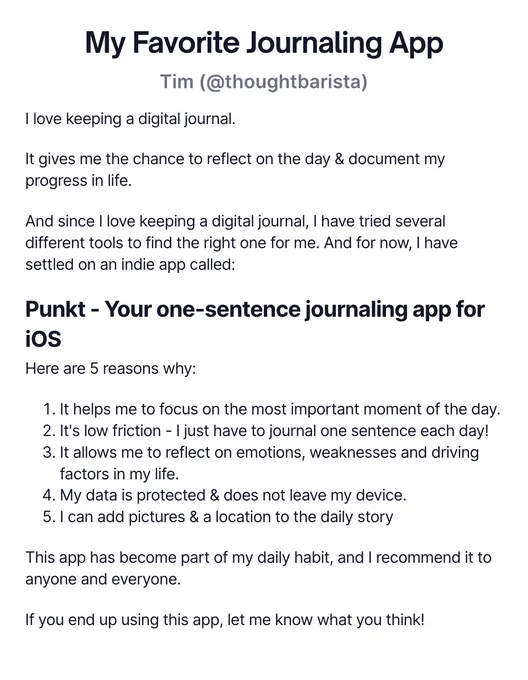 My Favourite Journaling App

I love keeping a digital journal.

It gives me the chance to reflect on the day & document my progress in life.

And since I love keeping a digital journal, I have tried several different tools to find the right one for me. And for now, I have settled on an indie app called:

Punkt - Your one-sentence journaling app for iOS

Here are 5 reasons why:

It helps me to focus on the most important moment of the day.

It's low friction - I just have to journal one sentence each day!

It allows me to reflect on emotions, weaknesses and driving factors in my life.

My data is protected & does not leave my device.

I can add pictures & a location to the daily story

This app has become part of my daily habit, and I recommend it to anyone and everyone.

If you end up using this app, let me know what you think!