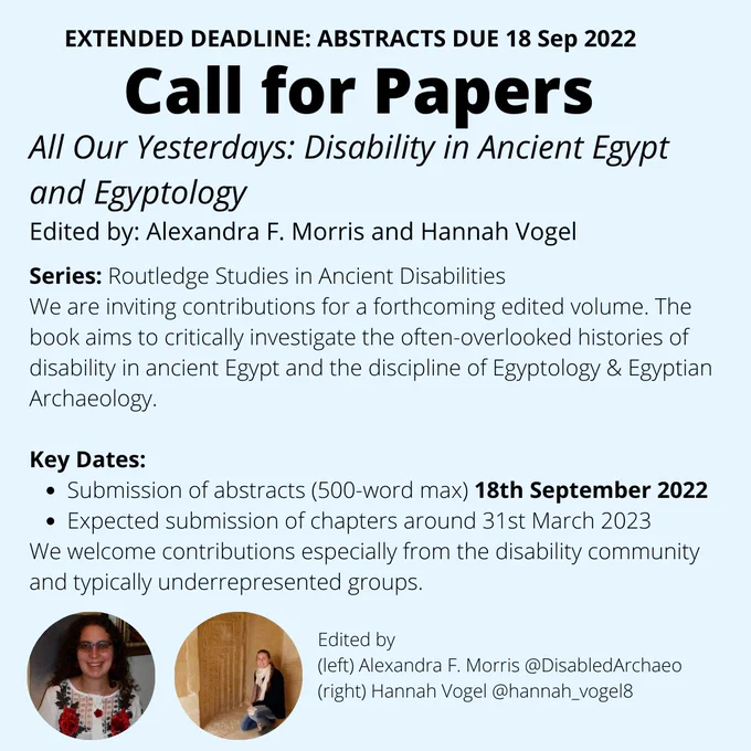 An image of some text (a call for papers) and two profile pictures of the editors. The text reads Extended deadline Abstracts due 18 September 2022 "Call for Papers All Our Yesterdays: Disability in Ancient Egypt and Egyptology
Edited by: Alexandra F. Morris and Hannah Vogel.
Series: Routledge Studies in Ancient Disabilities.
We are inviting contributions for a forthcoming edited volume. The book aims to critically investigate the often-overlooked histories of disability in ancient Egypt and the discipline of Egyptology & Egyptian Archaeology.
Key Dates include submission of abstracts (500-word max.) by 15th September 2022. Expected submission of chapters around March 31st 2023. We welcome contributions especially from the disability community and typically underrepresented groups." 
Please submit your abstracts and author details to disabilityancientegypt@gmail.com by 18 September 2022. 

Please contact Hannah Vogel and Alexandra Morris with question