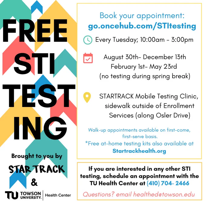 "FREE STI TESTING Brought to you by Star Track and Towson University Health Center." "Every Tuesday; 10:00am - 3:00pm" "August 30th- December 13th February 1st - May 23rd (no testing during spring break)" "STARTRACK Mobile Testing Clinic, sidewalk outside of Enrollment Services (along Osler Drive)" "Walk-up appointments available on first-come first-serve basis." "Questions? email healthed@towson.edu"