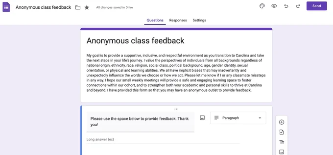 Google form screenshot that reads: Anonymous class feedback My goal is to provide a supportive, inclusive, and respectful environment as you transition to Carolina and take the next steps in your life’s journey. I value the perspectives of individuals from all backgrounds regardless of national origin, ethnicity, race, religion, social class, political background, age, gender identity, sexual orientation, or physical and learning abilities. We all have implicit biases that may inadvertently and unexpectedly influence the words we choose or how we act. Please let me know if I or any classmate missteps in any way. I hope our small weekly meetings will provide a safe and engaging learning space to foster connections within our cohort, and to strengthen both your academic and personal skills to thrive at Carolina and beyond. I have provided this form so that you may have an anonymous outlet to provide feedback. 
