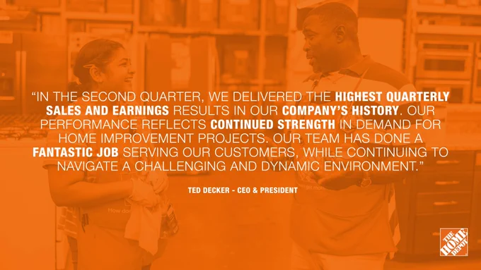 A quote from The Home Depot CEO and President Ted Decker, "In the second quarter, we delivered the highest quarterly sales and earnings results in our company's history. Our performance reflects continued strength in demand for home improvement projects. Our team has done a fantastic job serving our customers, while continuing to navigate a challenging and dynamic environment."