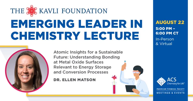 Image of Dr. Ellen Matson
The Kavli Foundation Emerging Leader in Chemistry Lecture
Atomic Insights for a Sustainable Future: Understanding Bonding at Metal Oxide Surfaces Relevant to Energy Storage & Conversion Process

August 22
5-6PM ET
In-Person & Virtual