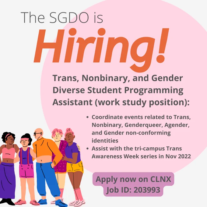Trans, Nonbinary, and Gender Diverse Student Programming Assistant (work study position):

Coordinate events related to Trans, Nonbinary, Genderqueer, Agender, and Gender non-conforming identities 
Assist with the tri-campus Trans Awareness Week series in Nov 2022

Apply now on CLNX
Job ID: 203993