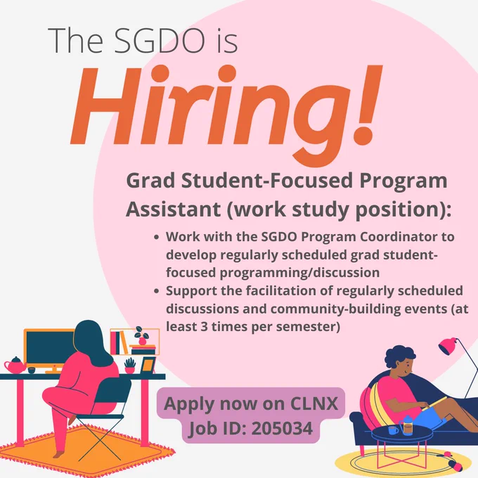 Grad Student-Focused Program Assistant (work study position):

Work with the SGDO Program Coordinator to develop regularly scheduled grad student-focused programming/discussion 
Support the facilitation of regularly scheduled discussions and community-building events (at least 3 times per semester)

Apply now on CLNX
Job ID: 205034