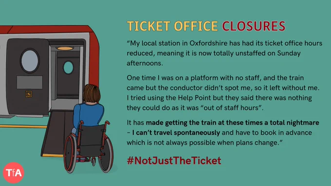 Hand drawn illustration of a woman in a wheelchair waiting on a platform to board a train via a manual boarding ramp. Next to this, text reads 'Ticket Office Closures'. In quotation marks "“My local station in Oxfordshire has had its ticket office hours reduced, meaning it is now totally unstaffed on Sunday afternoons.
 
One time I was on a platform with no staff, and the train came but the conductor didn’t spot me, so it left without me. I tried using the Help Point but they said there was nothing they could do as it was “out of staff hours”. 
 
It has made getting the train at these times a total nightmare – I can’t travel spontaneously and have to book in advance which is not always possible when plans change.” Hashtag Not Just The Ticket.