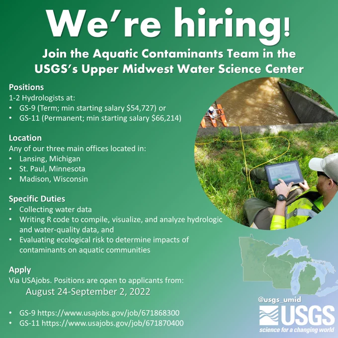 We’re hiring!

Join the Aquatic Contaminants Team in the USGS’s Upper Midwest Water Science Center

Positions
1-2 Hydrologists at:
GS-9 (Term; min starting salary $54,727) or 
GS-11 (Permanent; min starting salary $66,214)

Location
Any of our three main offices located in:
Lansing, Michigan
St. Paul, Minnesota
Madison, Wisconsin

Specific Duties
Collecting water data
Writing R code to compile, visualize, and analyze hydrologic and water-quality data, and
Evaluating ecological risk to determine impacts of contaminants on aquatic communities

Apply
Via USAjobs. Positions are open to applicants from:
		August 24-September 2, 2022

GS-9 https://www.usajobs.gov/job/671868300
GS-11 https://www.usajobs.gov/job/671870400
