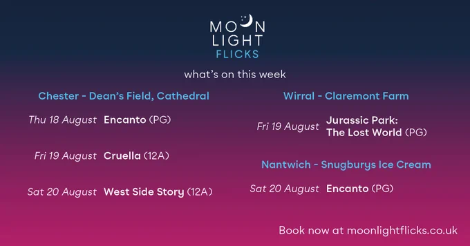 moonlight flicks
what's on this week

Chester - Dean's Field, Cathedral
Thu 18 August Encanto (PG)
Fri 19 August Cruella (12A)
Sat 20 August West Side Story (12A)

Wirral - Claremont Farm
Fri 19 August Jurassic Park: The Lost World (PG)

Nantwich - Snugburys Ice Cream
Sat 20 August Encanto (PG)

Book now at moonlightflicks.co.uk