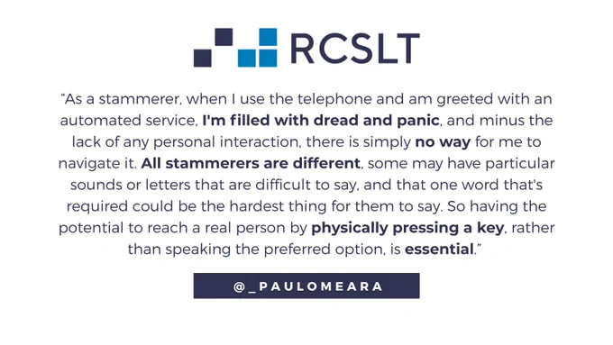 Quote from Paul O'Meara, a person who stammers.

“As a stammerer, when I use the telephone and am greeted with an
automated service, I'm filled with dread and panic, and, minus the lack of
any personal interaction, there is simply no way for me to navigate it. 

"All stammerers are different – some may have particular sounds or letters that are difficult to say, and that one word that's required could be the hardest thing for them to say. 

"So having the potential to reach a real person by physically pressing a key, rather than speaking the preferred option, is essential.”