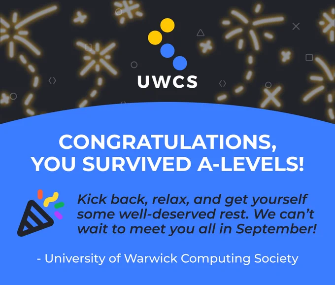 Congratualations, you survived A-Levels!

Kick back, relax, and get yourself some well-deserved rest. We can't wait to meet you all in September!

- University of Warwick Computing Society