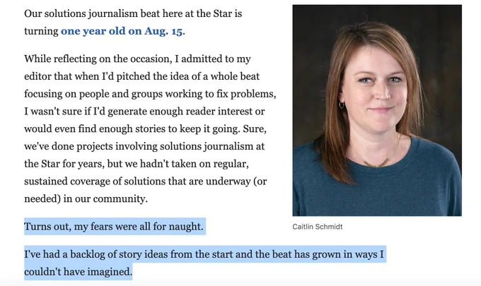 A screenshot of text by Caitlin Schmidt that says: 
Our solutions journalism beat here at the Star is turning one year old on Aug. 15.

While reflecting on the occasion, I admitted to my editor that when I'd pitched the idea of a whole beat focusing on people and groups working to fix problems, I wasn't sure if I'd generate enough reader interest or would even find enough stories to keep it going. Sure, we've done projects involving solutions journalism at the Star for years, but we hadn't taken on regular, sustained coverage of solutions that are underway (or needed) in our community.

Turns out, my fears were all for naught.

I've had a backlog of story ideas from the start and the beat has grown in ways I couldn't have imagined.