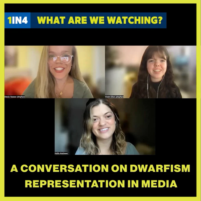 Three white women with dwarfism smile at the camera. They’re all on a Zoom call. One woman has blonde hair and glasses, the second woman has brown hair and bangs, and the third woman has shoulder length ombre brown/blonde hair. Text, “1IN4 What Are We Watching. A Conversation on Dwarfism Representation in Media.”