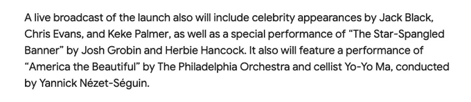 A live broadcast of the launch also will include celebrity appearances by Jack Black, Chris Evans, and Keke Palmer, as well as a special performance of “The Star-Spangled Banner” by Josh Grobin and Herbie Hancock. It also will feature a performance of “America the Beautiful” by The Philadelphia Orchestra and cellist Yo-Yo Ma, conducted by Yannick Nézet-Séguin.