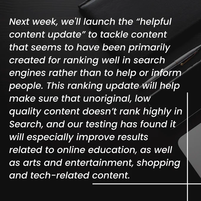 This image contains text as follows:

Next week, we'll launch the “helpful content update” to tackle content that seems to have been primarily created for ranking well in search engines rather than to help or inform people. This ranking update will help make sure that unoriginal, low quality content doesn’t rank highly in Search, and our testing has found it will especially improve results related to online education, as well as arts and entertainment, shopping and tech-related content.