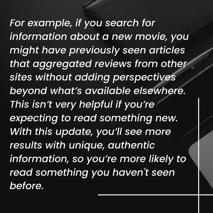 Image has text as follows:

For example, if you search for information about a new movie, you might have previously seen articles that aggregated reviews from other sites without adding perspectives beyond what’s available elsewhere. This isn’t very helpful if you’re expecting to read something new. With this update, you’ll see more results with unique, authentic information, so you’re more likely to read something you haven't seen before.