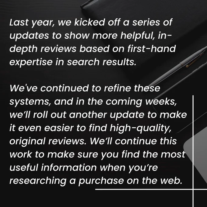 Image has text as follows:

Last year, we kicked off a series of updates to show more helpful, in-depth reviews based on first-hand expertise in search results.
We've continued to refine these systems, and in the coming weeks, we’ll roll out another update to make it even easier to find high-quality, original reviews. We’ll continue this work to make sure you find the most useful information when you’re researching a purchase on the web.