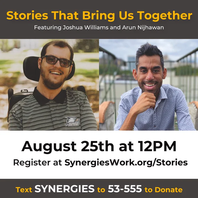 Graphic: Stories that Bring Us Together. Featuring Joshua Williams and Arun Nijhawan. August 25th at 12 PM EST. Register at Synergieswork.org/stories. Text SYNERGIES to 53-555 to Donate. Headshot of Joshua wearing sunglasses and smiling while sitting in a