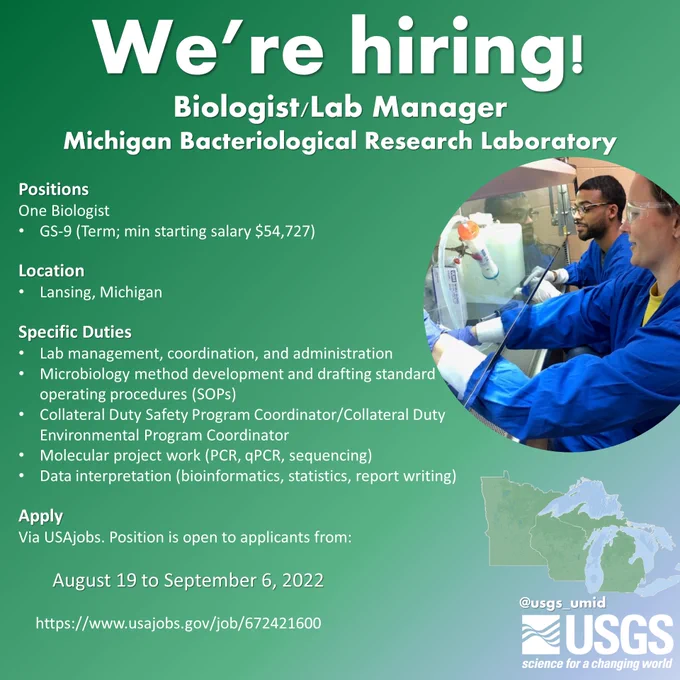 We're Hiring! Biologist/Lab Manager
Michigan Bacteriological Research Laboratory
Positions
One Biologist
GS-9 (Term; min starting salary $54,727)

Location
Lansing, Michigan

Specific Duties
Lab management, coordination, and administration
Microbiology method development and drafting standard operating procedures (SOPs)
Collateral Duty Safety Program Coordinator/Collateral Duty Environmental Program Coordinator
Molecular project work (PCR, qPCR, sequencing)
Data interpretation (bioinformatics, statistics, report writing)

Apply
Via USAjobs. Position is open to applicants from:

		August 19 to September 6, 2022

	https://www.usajobs.gov/job/672421600