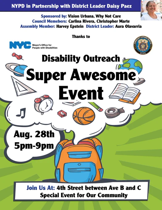 N Y P D in Partnership with District Leader Daisy Paez Invites you to: Disability Outreach Super Awesome
Event on August 28th from 5pm to 9pm

Join Us At: 4th Street between Avenues B and C 

Sponsored by: Vision Urbana, Why Not Care,
Council Members Carlina Rivera and Christopher Marte, Assembly Member Harvey Epstein, and District Leader Aura Olavarria
Thanks to the Mayor’s Office for People with Disabilities and the 
N Y P D Community Affairs Unit