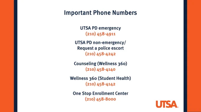 Important Phone Numbers
UTSA PD Emergency
(210) 458-4911
UTSA PD Non-Emergency/Request a Police Escort
(210) 458-4242
Counseling (Wellness 360)
(210) 458-4140
Wellness 360 (Student Health)
(210) 458-4142
One Stop Enrollment Center
(210) 458-8000