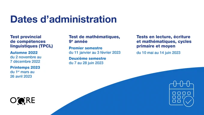 Test provincial de compétences linguistiques (TPCL) Automne 2022 du 2 novembre au 7 décembre 2022 Printemps 2023 du 1er mars au 26 avril 2023  Test de mathématiques, 9e année Premier semestre du 11 janvier au 3 février 2023 Deuxième semestre du 7 au 28 juin 2023  Tests en lecture, écriture et mathématiques, cycles primaire et moyen du 10 mai au 14 juin 2023