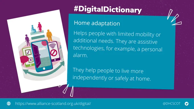 #DigitalDictionary Home Adaption. Helps people with limited mobility or additional needs. They are assistive technologies, for example, a personal alarm. They help people to live more independently or safely at home. https://www.alliance-scotland.org.uk/digital/ @DHCScot