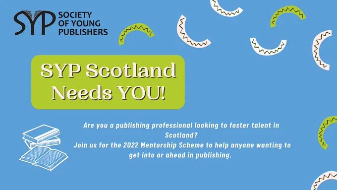 Blue background with green, cream and white semi circles in a random pattern. Top left corner has the Society of Young Publishers logo in it. A green box with text saying 'SYP Scotland needs YOU!' White text below saying 'Are you a publishing professional looking to foster talent in Scotland? Join us for the 2022 Mentorship Scheme to help anyone wanting to get into or ahead in publishing.' A white line drawing of a pile of books next to this text. 