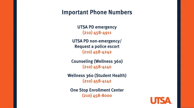 Important Phone Numbers
UTSA PD Emergency
(210) 458-4911
UTSA PD Non-Emergency/Request a Police Escort
(210) 458-4242
Counseling (Wellness 360)
(210) 458-4140
Wellness 360 (Student Health)
(210) 458-4142
One Stop Enrollment Center
(210) 458-8000