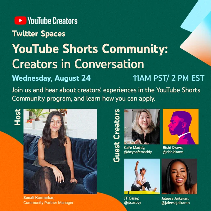 YouTube Creators twitter spaces event. YouTube Shorts Community: Creators in Conversation. Wednesday, August 24th at 11AM PST/2PM EST. 

Join us and hear about creators' experiences in the YouTube Shorts Community program, and learn how you can apply.

Host: Sonali Karmarkar

Guest Creators: Cafe Maddy, Rishi Draws, JT Casey, and Jaleesa Jaikaran.