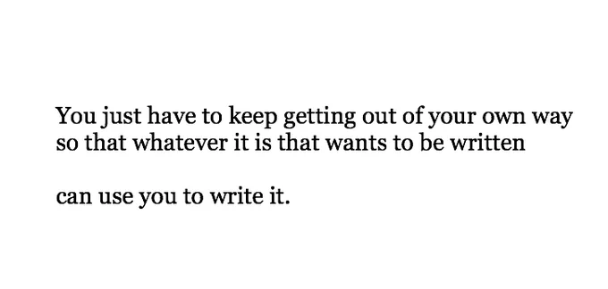 “You just have to keep getting out of your own way so that whatever it is that wants to be written can use you to write it.”

— Anne Lamott