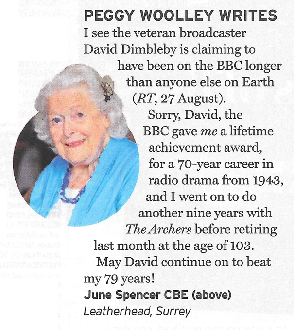 Peggy Wolley Writes
I see veteran broadcaster David Dimbleby is claiming to have been on the BBC longer than anyone else on Earth (RT, 27 August). Sorry, David, the BBC gave me a lifetime achievement award for a 70-year career in radio drama from 1943, and I went on to do another nine years with The Archers before retiring last month at the age of 103. May David continue on to beat my 79 years!
June Spencer CBE (pictured), Leatherhead, Surrey