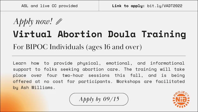 On white background with an orange gradient in the corner, graphic lines, and symbols; text states: “Apply now! Virtual Abortion Doula Training For BIPOC individuals (ages 16 and over) 

Learn how to provide physical, emotional, and informational support for folks seeking abortion care. The training will take place over four two-hour sessions this fall and is being offered at no cost for participants. Workshops are facilitated by Ash Williams.

ASL and live CC provided | Link to apply: bit.ly/VADT2022

Apply by 09/15”

Orange Project NIA logo in corner
