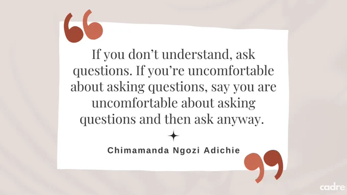 “If you don’t understand, ask questions. If you’re uncomfortable about asking questions, say you are uncomfortable about asking questions and then ask anyway.” Chimamanda Ngozi Adichie