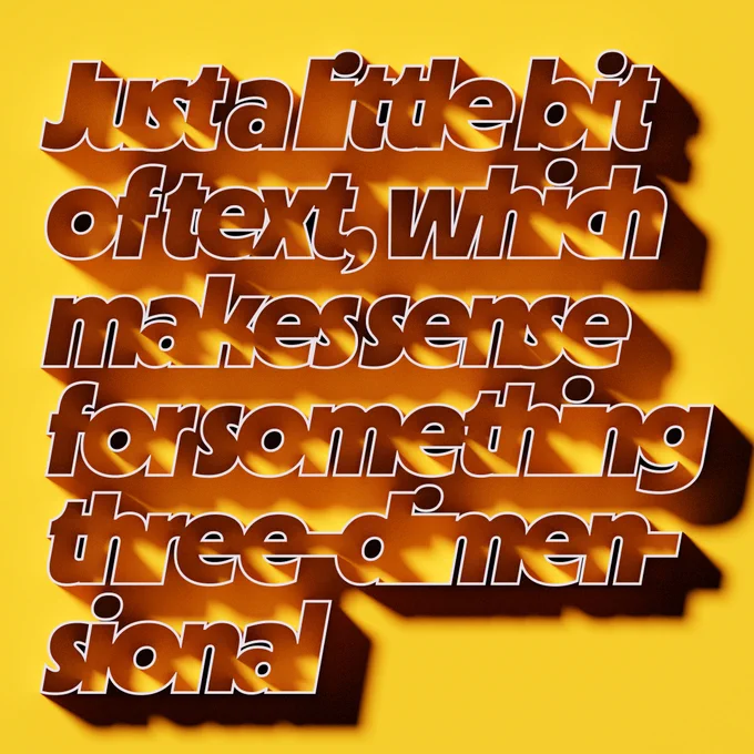 Text — set in the font MD Nichrome — that reads: “Just a little bit of text, which makes sense for something three-dimensional.” Made in Blender w/ the coldtype-blender addon; made while debugging that addon.

Posted because of the interesting play of light on the letterforms, which are mechanically outlined and brought so close together they form new hollowed-out shapes.