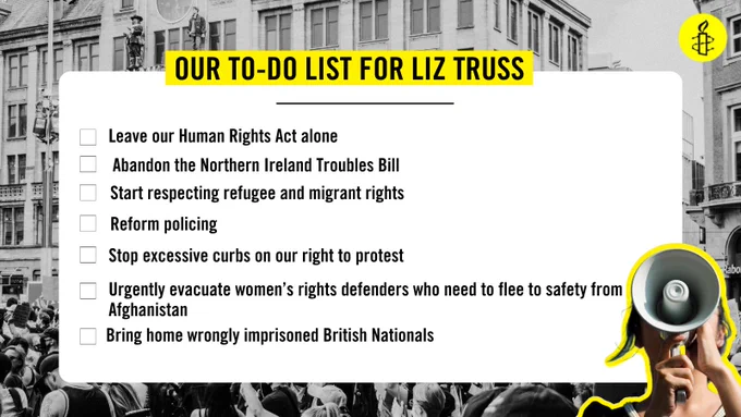 image of to do list for new PM, image reads:

Leave our Human Rights Act alone
Abandon the Northern Ireland Troubles Bill
Start respecting refugee and migrant rights
Stop excessive curbs on our right to protest
Reform policing
Urgently evacuate women’s rights defenders who need to flee to safety from Afghanistan
Bring home wrongly imprisoned British Nationals
