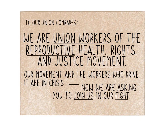 “To Our Union Comrades:
We are union workers of the reproductive health, rights, and justice movement.
Our movement and the workers who drive it are in crisis — now we are asking you to join us in our fight.”