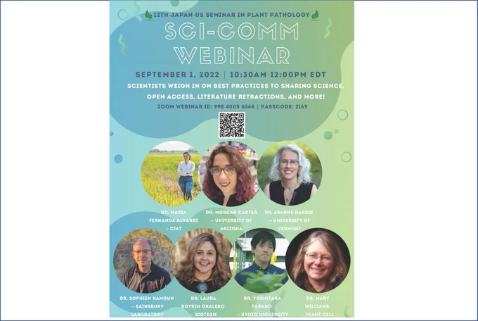 12TH JAPAN-US SEMINAR IN PLANT PATHOLOGY
SCI-COMM WEBINAR
SEPTEMBER 1 , 2022 | 10:30AM- 12 :00PM EDT
SCIENTISTS WEIGH IN ON BEST PRACTICES TO SHARING SCIENCE, OPEN ACCESS, LITERATURE RETRACTIONS, AND MORE!
ZOOM WEBINAR ID: 998 4005 6568 | PASSCODE: 2169





















 
DR. MARIA FERNANDA ALVAREZ
-- CIAT
 
DR. MORGAN CARTER
-- UNIVERSITY OF ARIZONA
 
DR. JEANNE HARRIS
-- UNIVERSITY OF VERMONT
 













 
DR. SOPHIEN KAMOUN
-- SAINSBURY LABORATORY
 
DR. LAURA BOYKIN OKALEBO
-- BIOTEAM
 
DR. YOSHITAKA TAKANO
-- KYOTO UNIVERSITY
 
